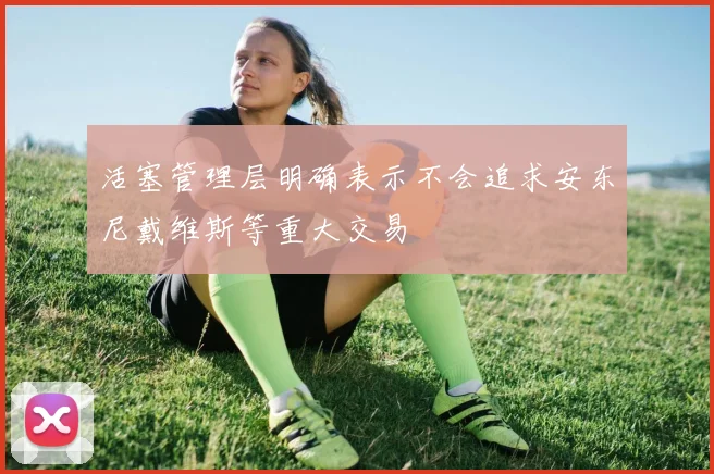 活塞管理层明确表示不会追求安东尼戴维斯等重大交易