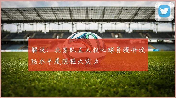 解说：北京队五大核心球员提升攻防水平展现强大实力