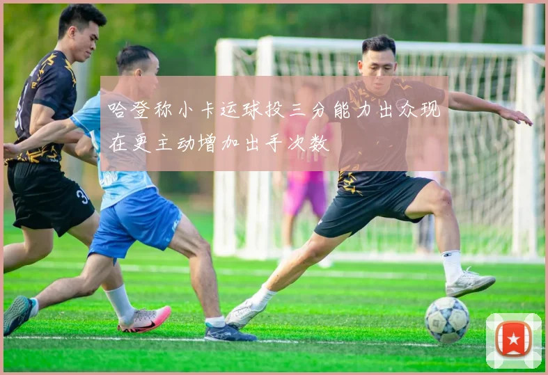 哈登称小卡运球投三分能力出众现在更主动增加出手次数