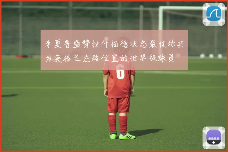 李夏普盛赞拉什福德状态最佳称其为英格兰左路位置的世界级球员