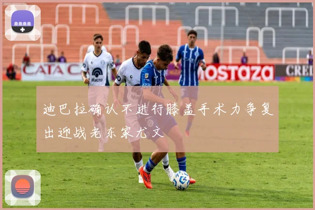 迪巴拉确认不进行膝盖手术力争复出迎战老东家尤文