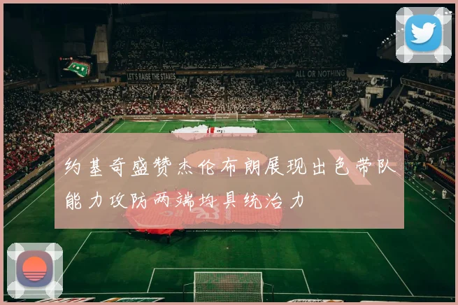约基奇盛赞杰伦布朗展现出色带队能力攻防两端均具统治力