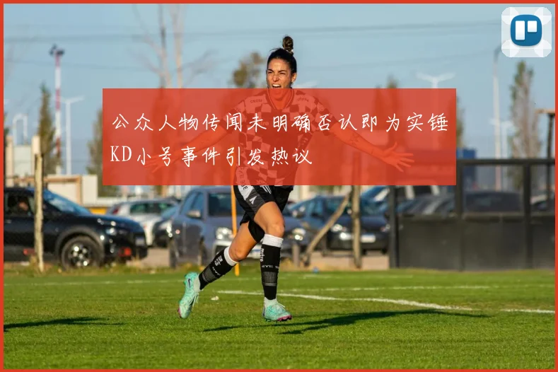 公众人物传闻未明确否认即为实锤KD小号事件引发热议