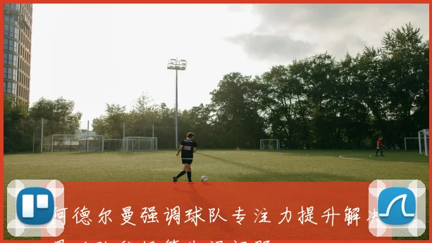 阿德尔曼强调球队专注力提升解决最后阶段投篮失误问题