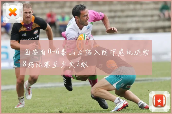 国安自0-6泰山后陷入防守危机连续8场比赛至少失2球