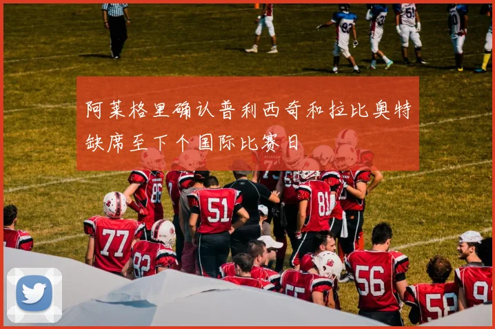 阿莱格里确认普利西奇和拉比奥特缺席至下个国际比赛日