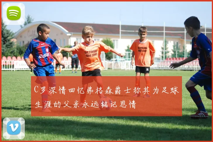 C罗深情回忆弗格森爵士称其为足球生涯的父亲永远铭记恩情
