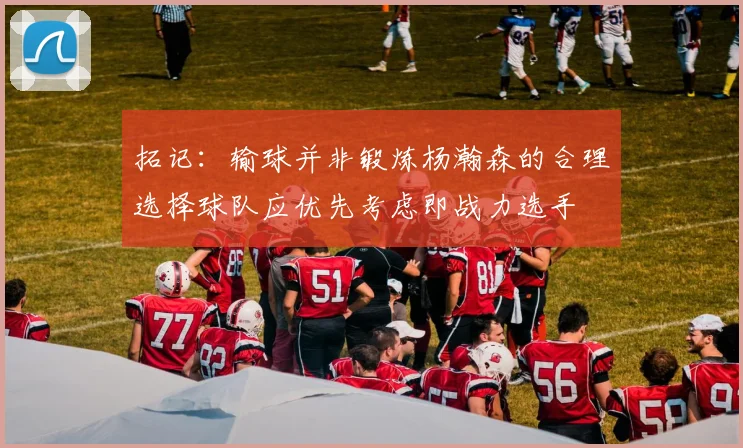 拓记：输球并非锻炼杨瀚森的合理选择球队应优先考虑即战力选手