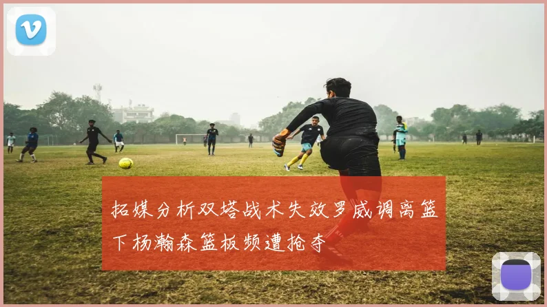 拓媒分析双塔战术失效罗威调离篮下杨瀚森篮板频遭抢夺