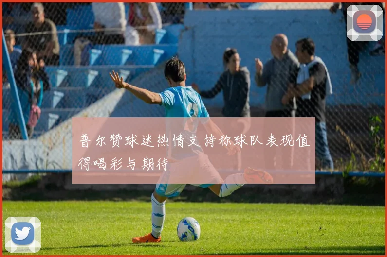 普尔赞球迷热情支持称球队表现值得喝彩与期待