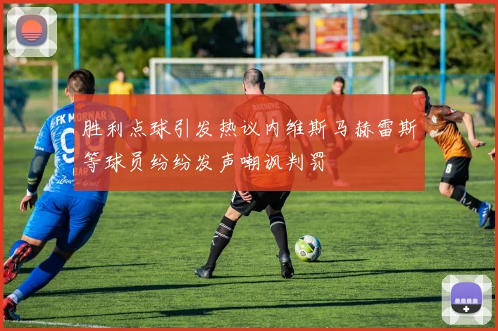 胜利点球引发热议内维斯马赫雷斯等球员纷纷发声嘲讽判罚
