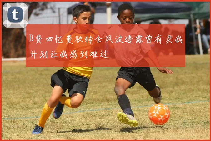 B费回忆曼联转会风波透露曾有卖我计划让我感到难过