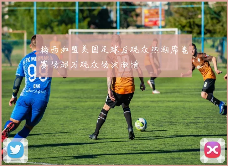梅西加盟美国足球后观众热潮席卷赛场超万观众场次激增