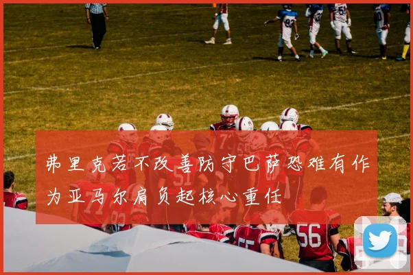 弗里克若不改善防守巴萨恐难有作为亚马尔肩负起核心重任