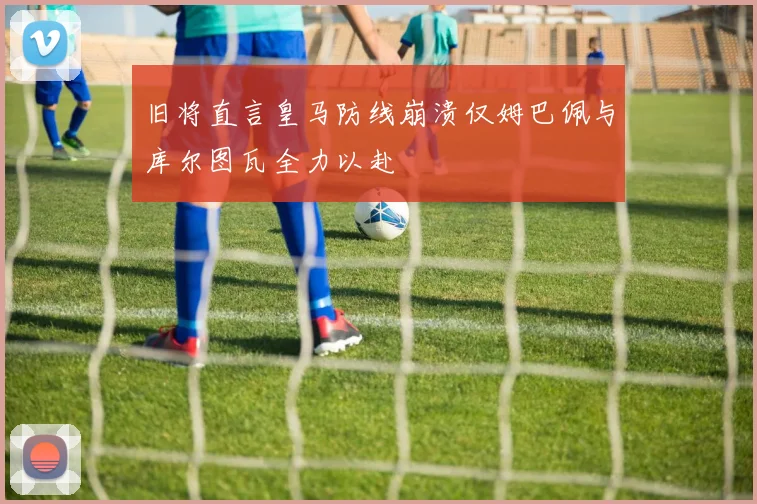 旧将直言皇马防线崩溃仅姆巴佩与库尔图瓦全力以赴
