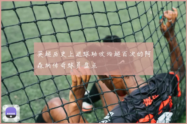 英超历史上进球助攻均超百次的阿森纳传奇球员盘点