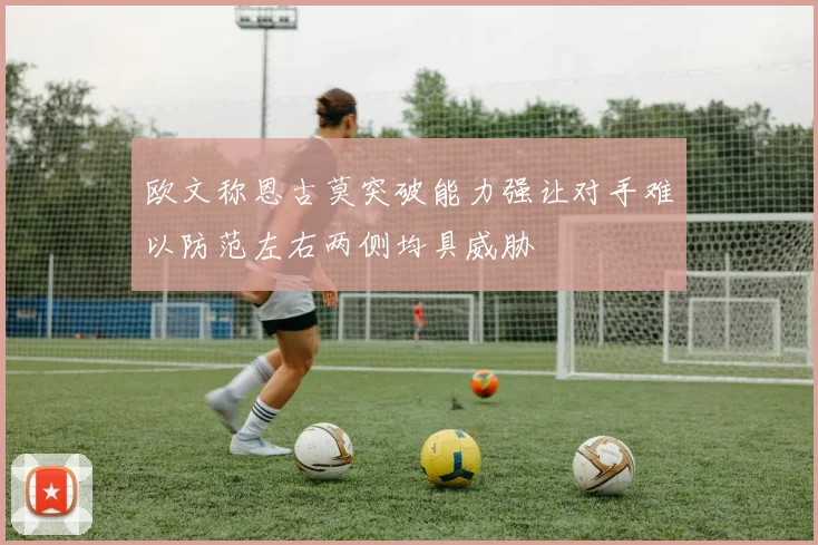 欧文称恩古莫突破能力强让对手难以防范左右两侧均具威胁