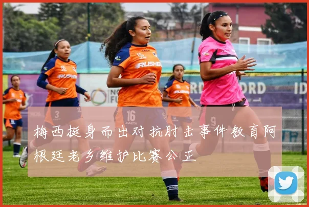 梅西挺身而出对抗肘击事件教育阿根廷老乡维护比赛公正