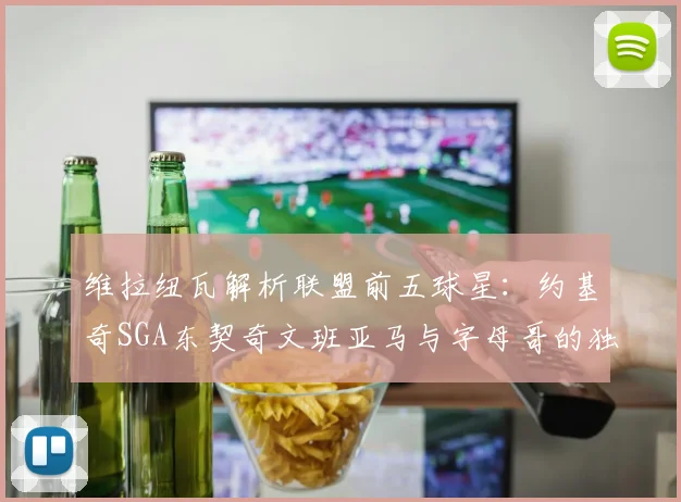 维拉纽瓦解析联盟前五球星：约基奇SGA东契奇文班亚马与字母哥的独特魅力